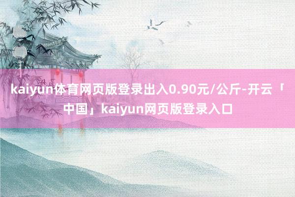 kaiyun体育网页版登录出入0.90元/公斤-开云「中国」kaiyun网页版登录入口
