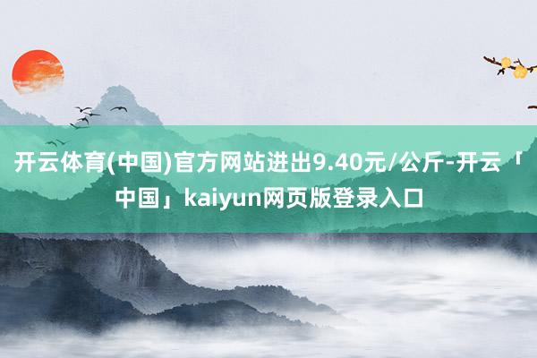 开云体育(中国)官方网站进出9.40元/公斤-开云「中国」kaiyun网页版登录入口